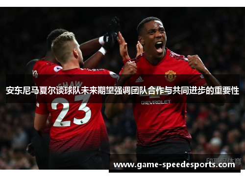 安东尼马夏尔谈球队未来期望强调团队合作与共同进步的重要性