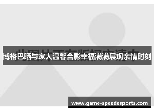 博格巴晒与家人温馨合影幸福满满展现亲情时刻
