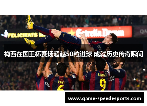 梅西在国王杯赛场超越50粒进球 成就历史传奇瞬间
