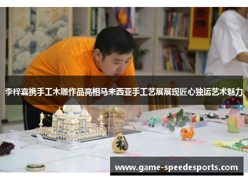 李梓嘉携手工木雕作品亮相马来西亚手工艺展展现匠心独运艺术魅力