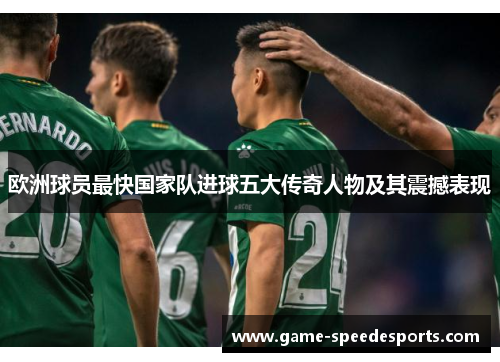 欧洲球员最快国家队进球五大传奇人物及其震撼表现