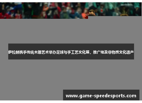 萨拉赫携手传统木雕艺术举办足球与手工艺文化展，推广埃及非物质文化遗产