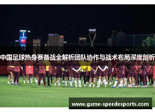 中国足球热身赛备战全解析团队协作与战术布局深度剖析