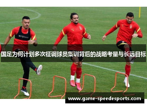 国足为何计划多次征调球员集训背后的战略考量与长远目标
