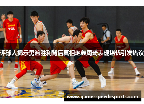 评球人揭示男篮胜利背后真相炮轰周琦表现堪忧引发热议