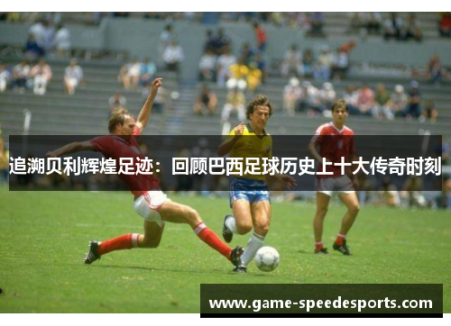 追溯贝利辉煌足迹：回顾巴西足球历史上十大传奇时刻