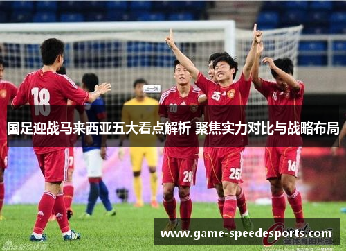 国足迎战马来西亚五大看点解析 聚焦实力对比与战略布局