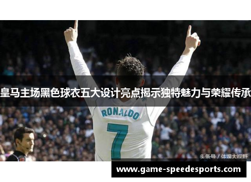 皇马主场黑色球衣五大设计亮点揭示独特魅力与荣耀传承