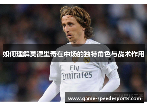 如何理解莫德里奇在中场的独特角色与战术作用