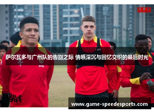萨尔瓦多与广州队的告别之际 情感深沉与回忆交织的最后时光