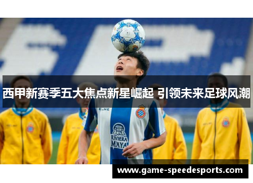 西甲新赛季五大焦点新星崛起 引领未来足球风潮