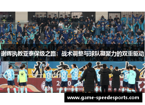 谢晖执教亚泰保级之路:战术调整与球队凝聚力的双重驱动 谢晖执教亚泰保级之路:战术调整与球队凝聚力的双重驱动