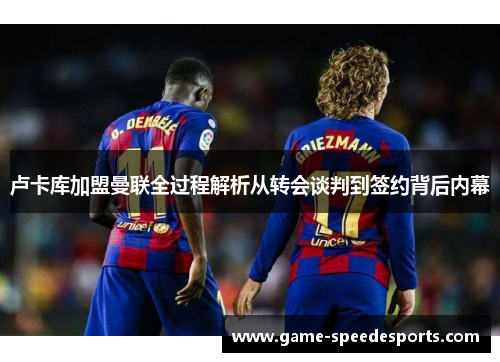 卢卡库加盟曼联全过程解析从转会谈判到签约背后内幕