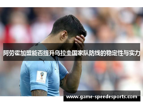 阿劳霍加盟能否提升乌拉圭国家队防线的稳定性与实力 阿劳霍加盟能否提升乌拉圭国家队防线的稳定性与实力