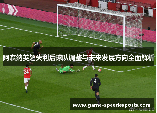 阿森纳英超失利后球队调整与未来发展方向全面解析